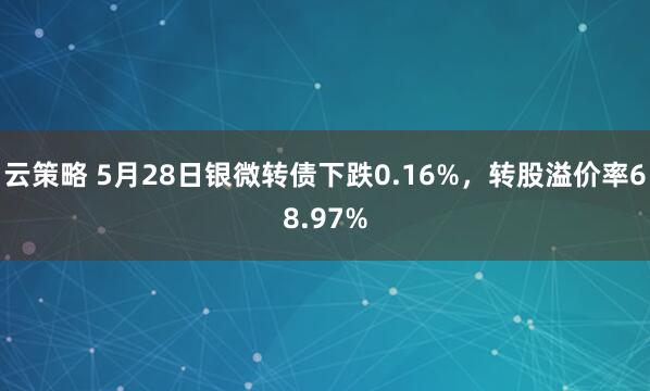 云策略 5月28日银微转债下跌0.16%，转股溢价率68.97%