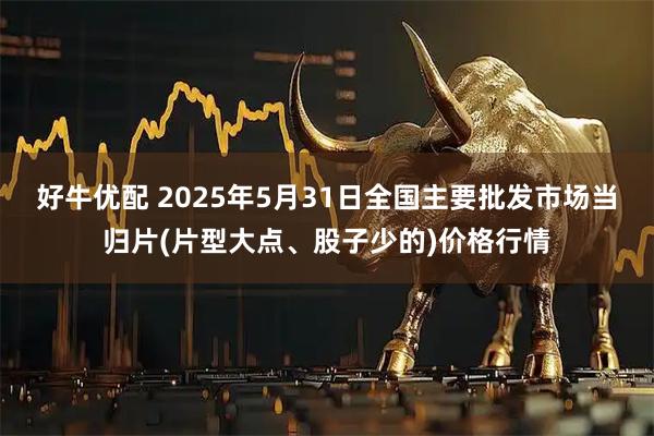 好牛优配 2025年5月31日全国主要批发市场当归片(片型大点、股子少的)价格行情