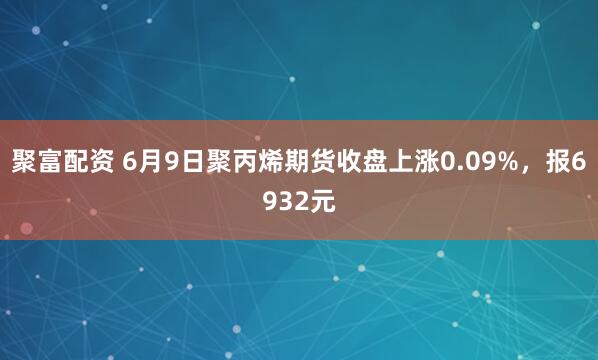 聚富配资 6月9日聚丙烯期货收盘上涨0.09%，报6932元