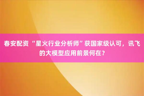 春安配资 “星火行业分析师”获国家级认可，讯飞的大模型应用前景何在？