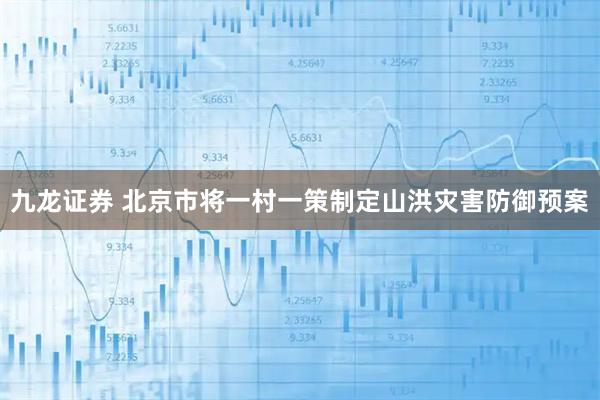 九龙证券 北京市将一村一策制定山洪灾害防御预案