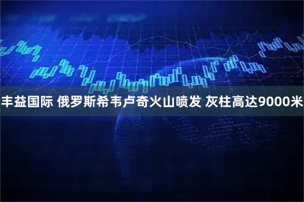 丰益国际 俄罗斯希韦卢奇火山喷发 灰柱高达9000米