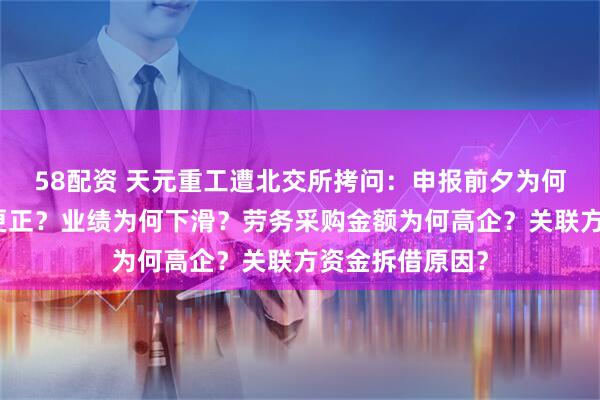 58配资 天元重工遭北交所拷问：申报前夕为何进行会计差错更正？业绩为何下滑？劳务采购金额为何高企？关联方资金拆借原因？