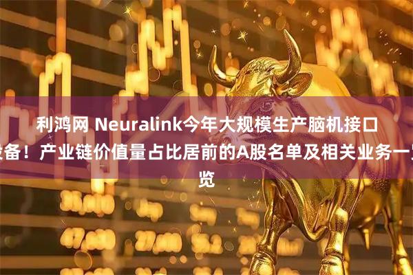 利鸿网 Neuralink今年大规模生产脑机接口设备！产业链价值量占比居前的A股名单及相关业务一览