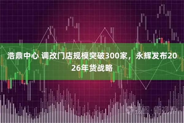 浩鼎中心 调改门店规模突破300家，永辉发布2026年货战略