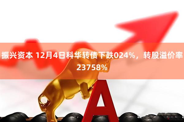 振兴资本 12月4日科华转债下跌024%，转股溢价率23758%
