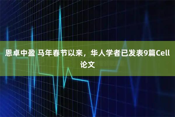恩卓中盈 马年春节以来，华人学者已发表9篇Cell论文