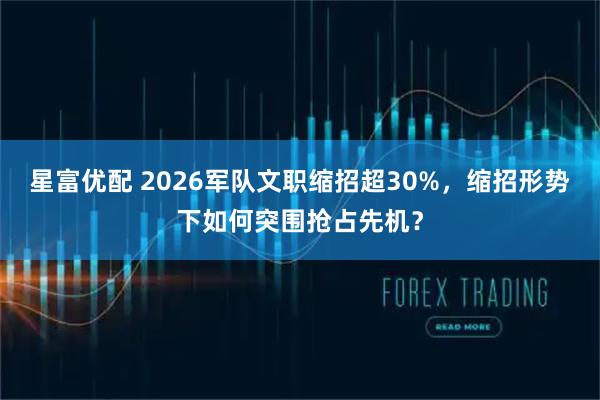 星富优配 2026军队文职缩招超30%，缩招形势下如何突围抢占先机？
