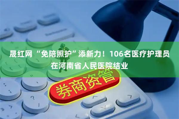 晟红网 “免陪照护”添新力！106名医疗护理员在河南省人民医院结业