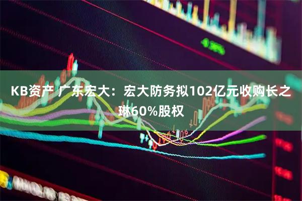 KB资产 广东宏大：宏大防务拟102亿元收购长之琳60%股权