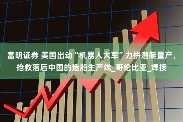 富明证券 美国出动“机器人大军”力拼潜艇量产，抢救落后中国的造船生产线_哥伦比亚_焊接