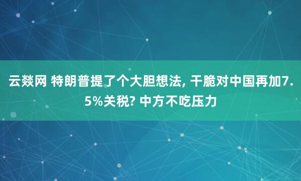 云燚网 特朗普提了个大胆想法, 干脆对中国再加7.5%关税? 中方不吃压力