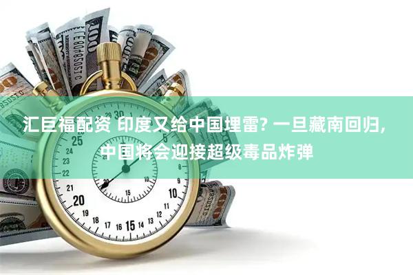 汇巨福配资 印度又给中国埋雷? 一旦藏南回归, 中国将会迎接超级毒品炸弹